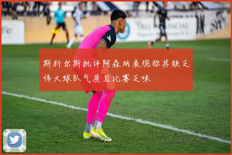 斯科尔斯批评阿森纳表现称其缺乏伟大球队气质且比赛乏味