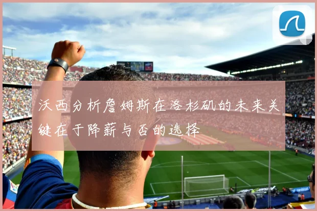 沃西分析詹姆斯在洛杉矶的未来关键在于降薪与否的选择