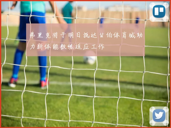 弗里克将于明日抵达甘伯体育城助力新体能教练适应工作