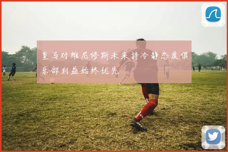 皇马对维尼修斯未来持冷静态度俱乐部利益始终优先