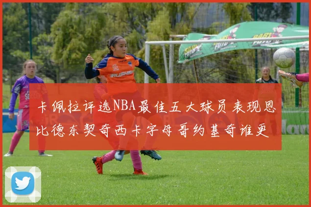 卡佩拉评选NBA最佳五大球员表现恩比德东契奇西卡字母哥约基奇谁更出色