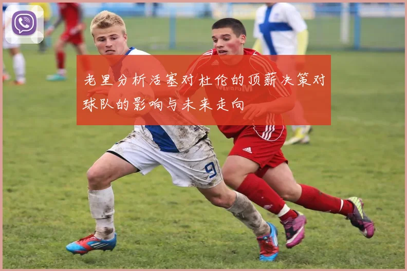 老里分析活塞对杜伦的顶薪决策对球队的影响与未来走向