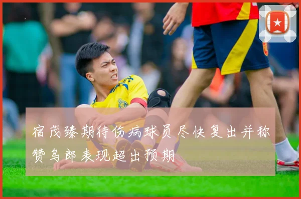 宿茂臻期待伤病球员尽快复出并称赞乌郎表现超出预期