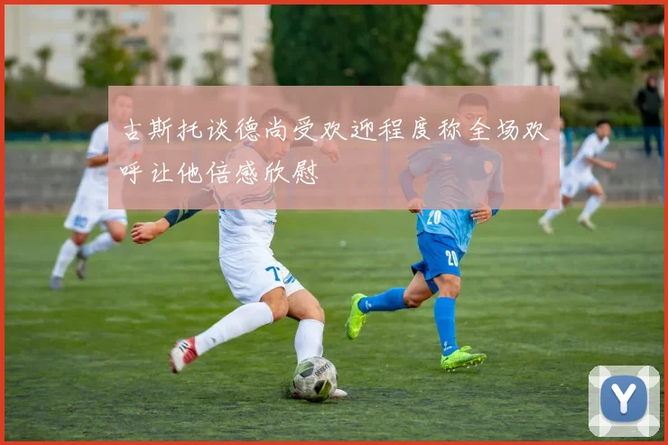 古斯托谈德尚受欢迎程度称全场欢呼让他倍感欣慰
