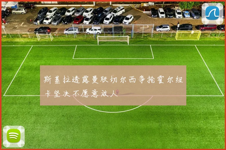 斯基拉透露曼联切尔西争抢霍尔纽卡坚决不愿意放人