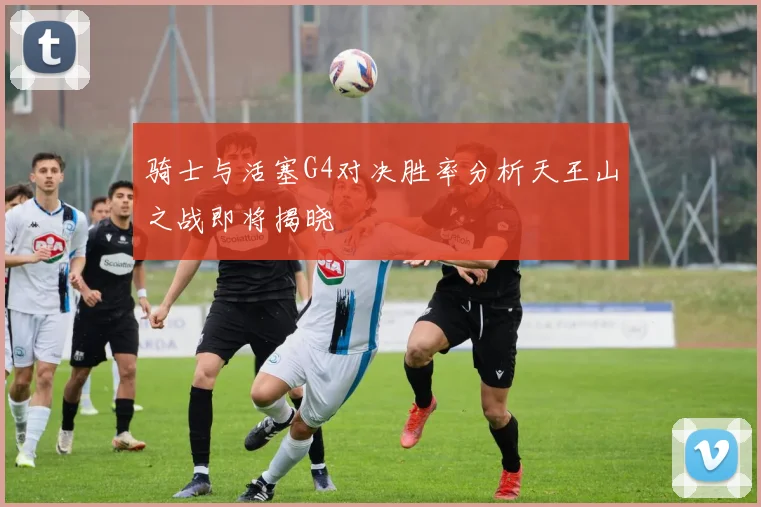 骑士与活塞G4对决胜率分析天王山之战即将揭晓